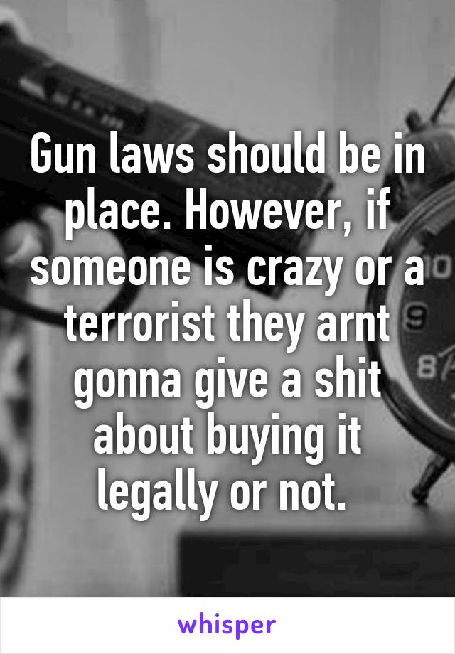 Gun laws should be in place. However, if someone is crazy or a terrorist they arnt gonna give a shit about buying it legally or not. 