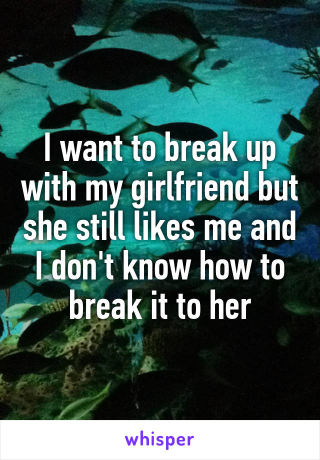 I want to break up with my girlfriend but she still likes me and I don't know how to break it to her