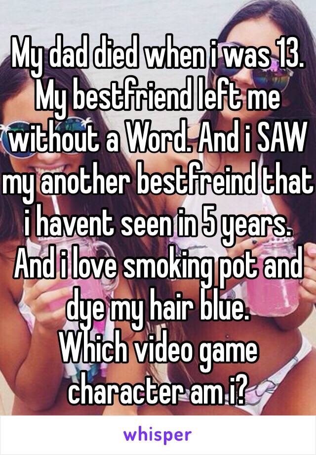 My dad died when i was 13. My bestfriend left me without a Word. And i SAW my another bestfreind that i havent seen in 5 years. And i love smoking pot and dye my hair blue.
Which video game character am i?