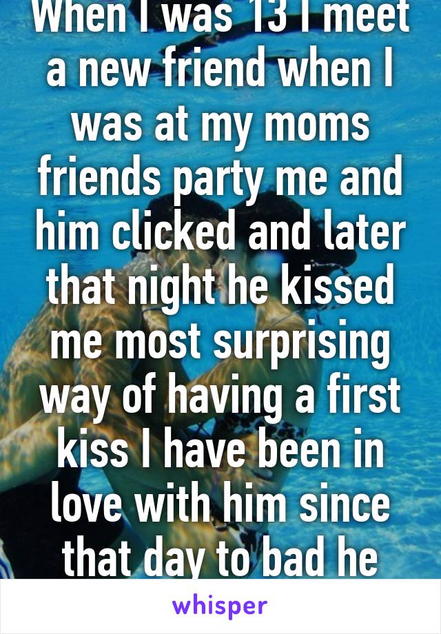 When I was 13 I meet a new friend when I was at my moms friends party me and him clicked and later that night he kissed me most surprising way of having a first kiss I have been in love with him since that day to bad he doesn't know