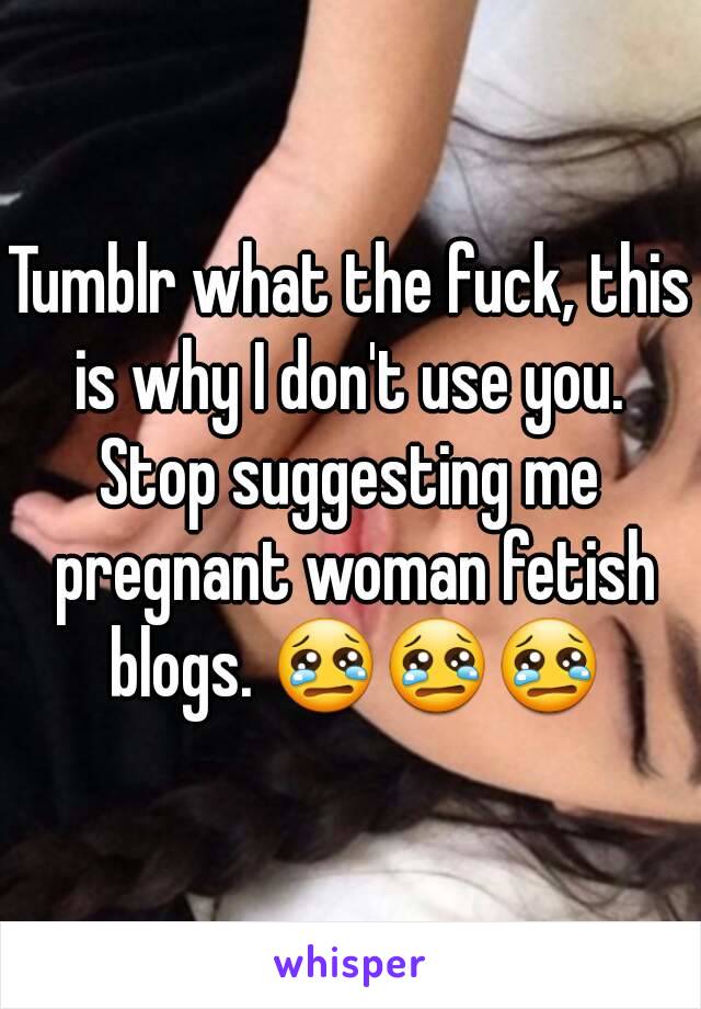 Tumblr what the fuck, this is why I don't use you. 
Stop suggesting me pregnant woman fetish blogs. 😢😢😢