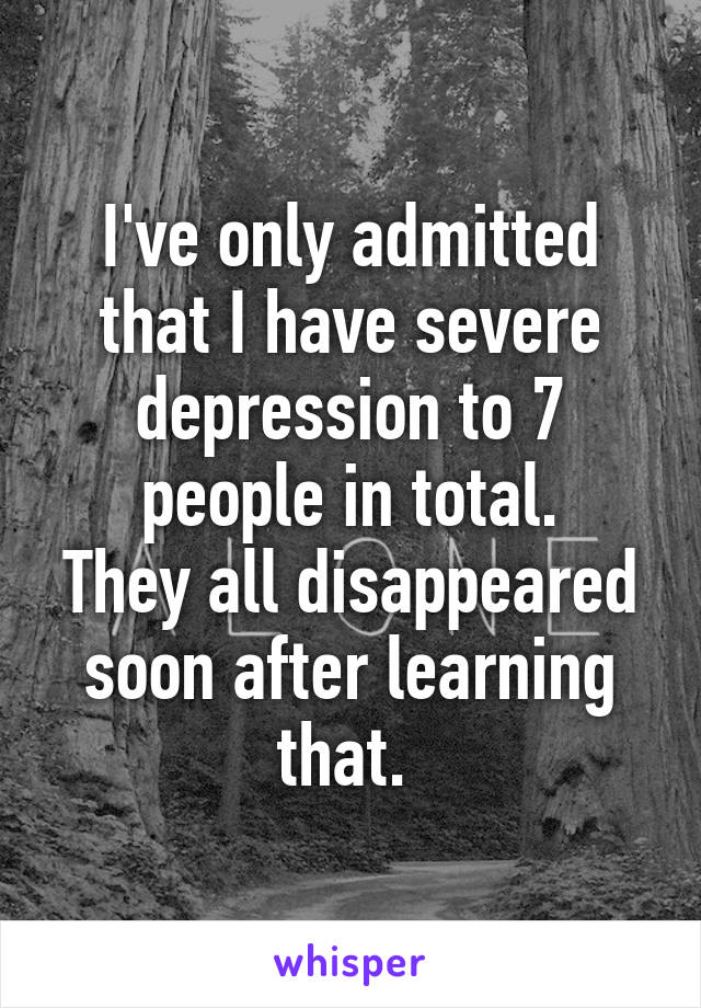 I've only admitted that I have severe depression to 7 people in total.
They all disappeared soon after learning that. 