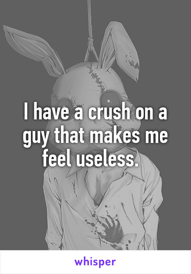 I have a crush on a guy that makes me feel useless.  
