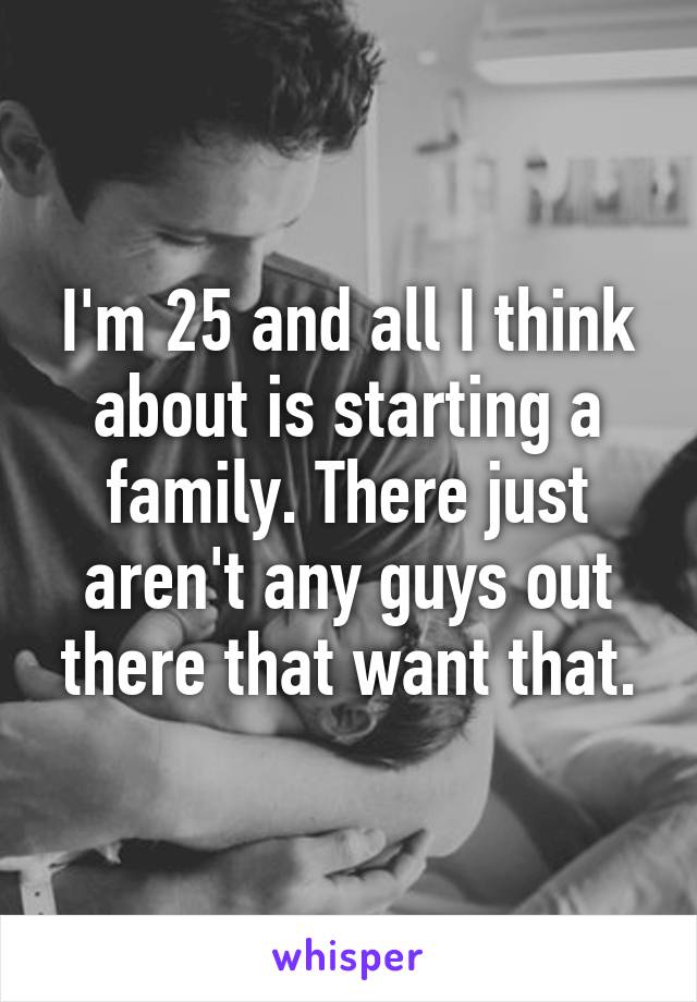I'm 25 and all I think about is starting a family. There just aren't any guys out there that want that.