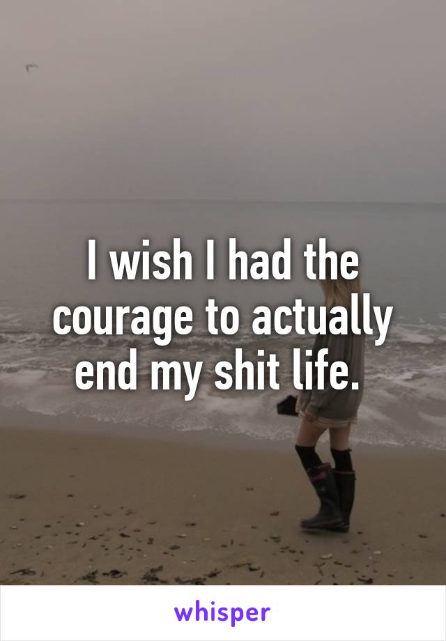 I wish I had the courage to actually end my shit life. 