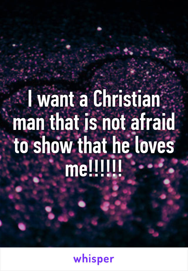 I want a Christian man that is not afraid to show that he loves me!!!!!!