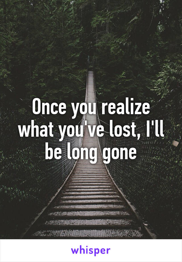 Once you realize what you've lost, I'll be long gone