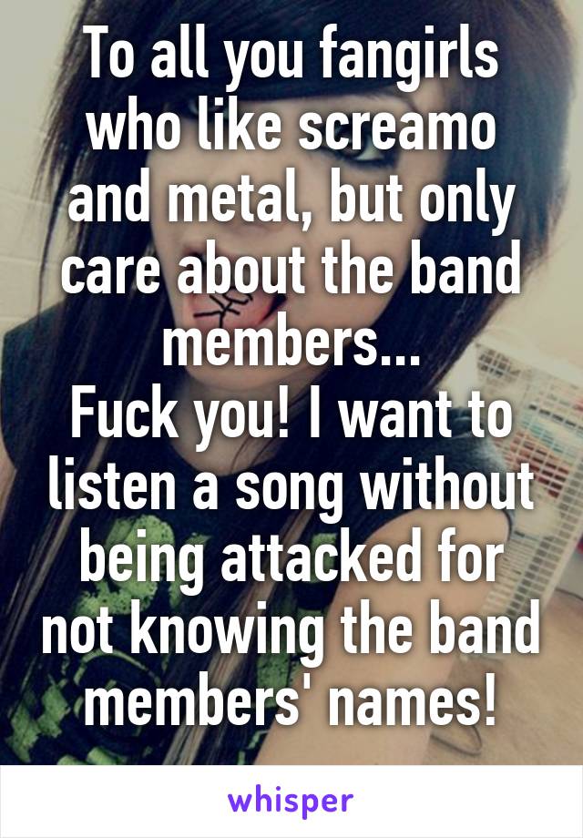 To all you fangirls who like screamo and metal, but only care about the band members...
Fuck you! I want to listen a song without being attacked for not knowing the band members' names!
