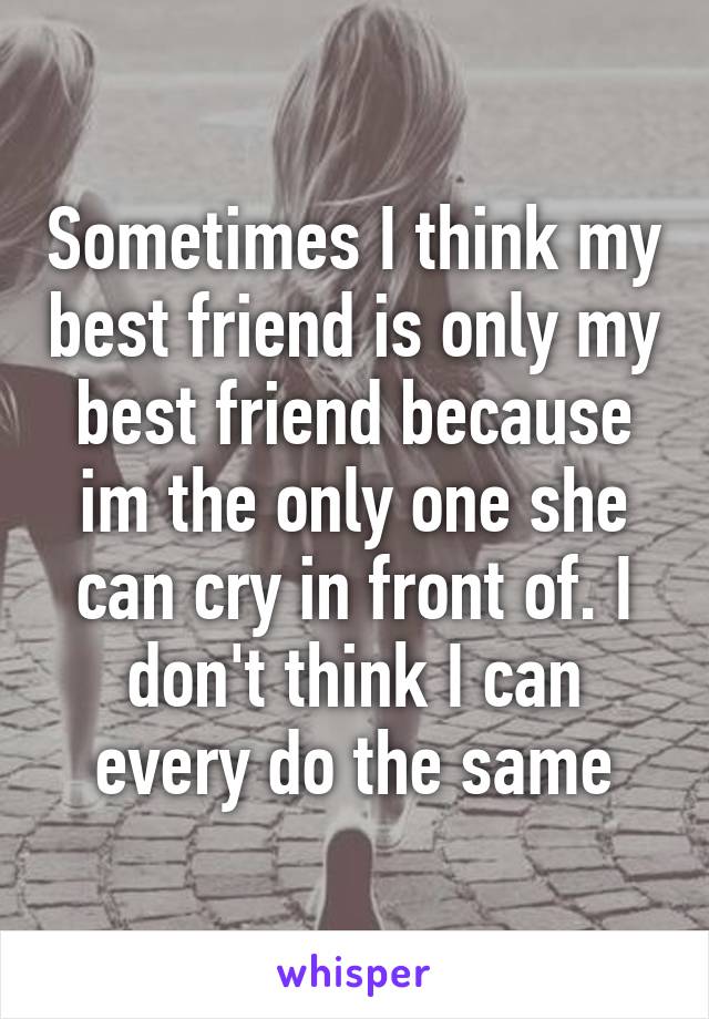Sometimes I think my best friend is only my best friend because im the only one she can cry in front of. I don't think I can every do the same