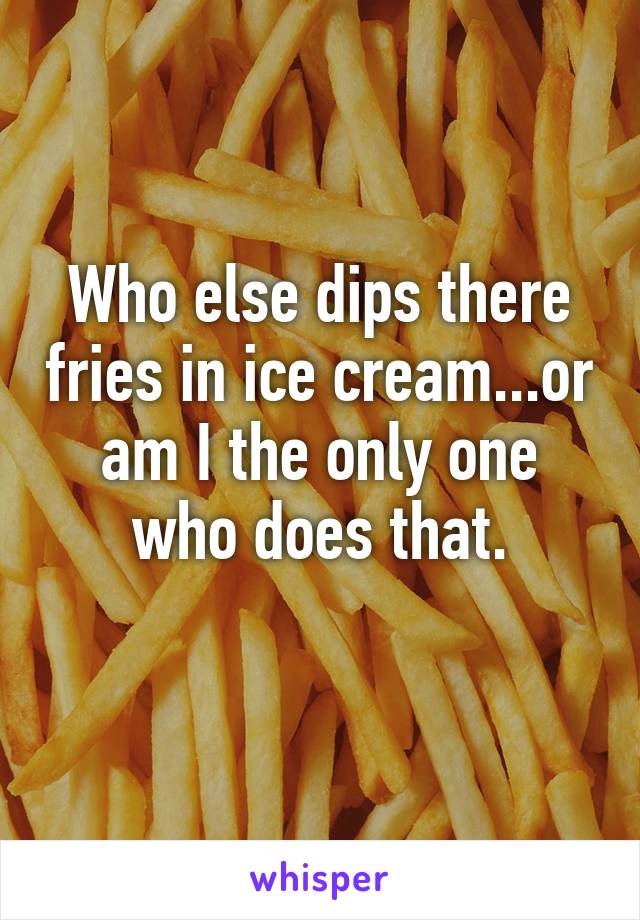 Who else dips there fries in ice cream...or am I the only one who does that.
