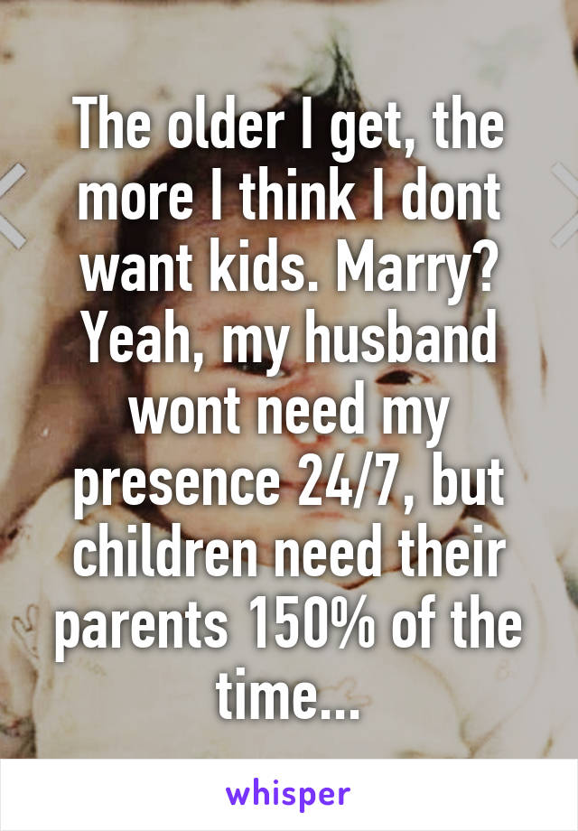The older I get, the more I think I dont want kids. Marry? Yeah, my husband wont need my presence 24/7, but children need their parents 150% of the time...