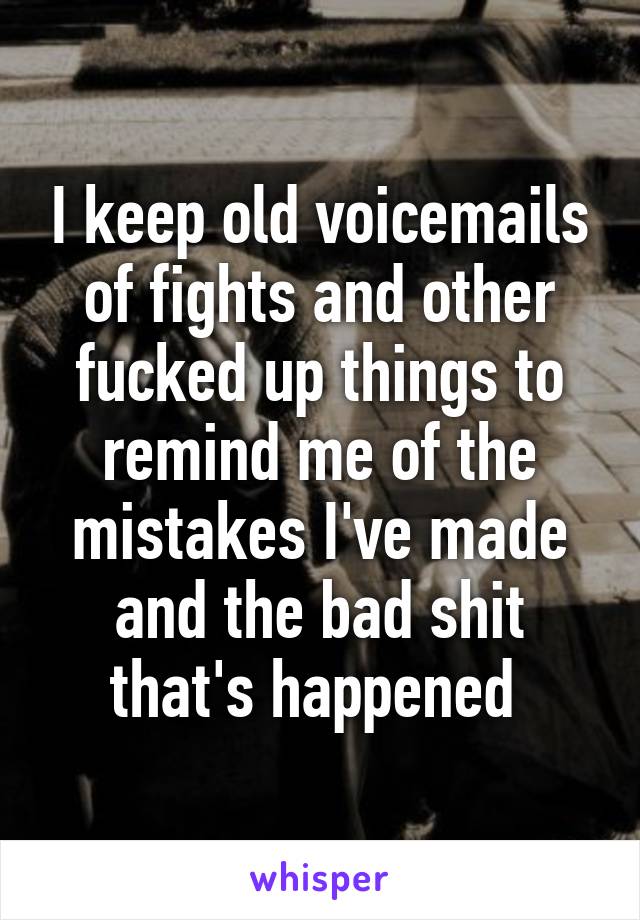 I keep old voicemails of fights and other fucked up things to remind me of the mistakes I've made and the bad shit that's happened 