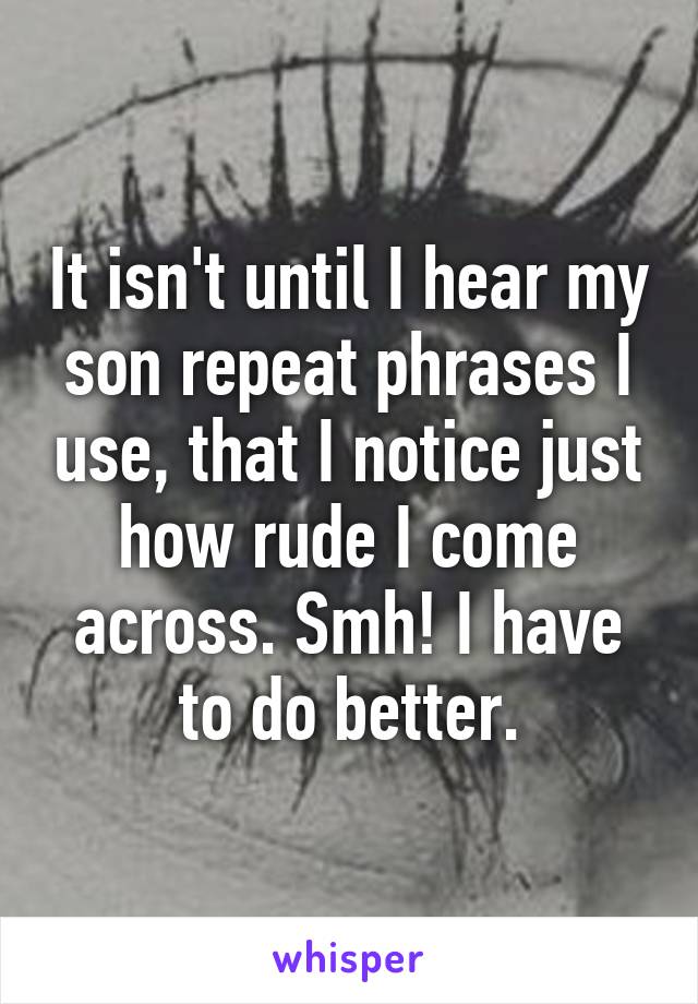 It isn't until I hear my son repeat phrases I use, that I notice just how rude I come across. Smh! I have to do better.