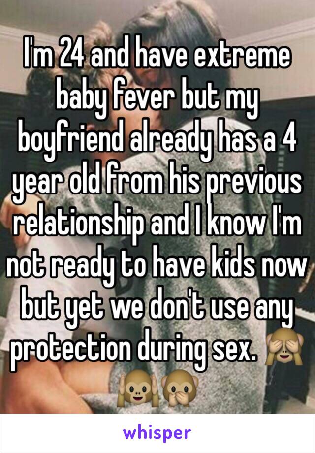 I'm 24 and have extreme baby fever but my boyfriend already has a 4 year old from his previous relationship and I know I'm not ready to have kids now but yet we don't use any protection during sex. 🙈🙉🙊