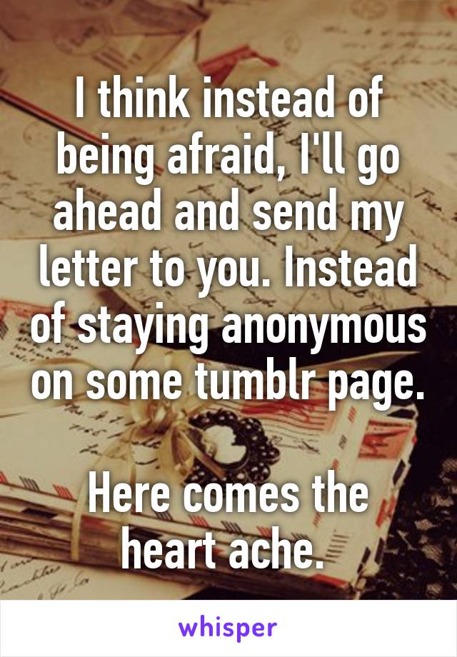 I think instead of being afraid, I'll go ahead and send my letter to you. Instead of staying anonymous on some tumblr page. 
Here comes the heart ache. 