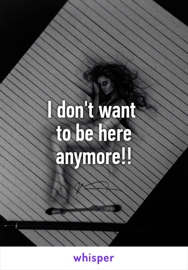 I don't want 
to be here anymore!!