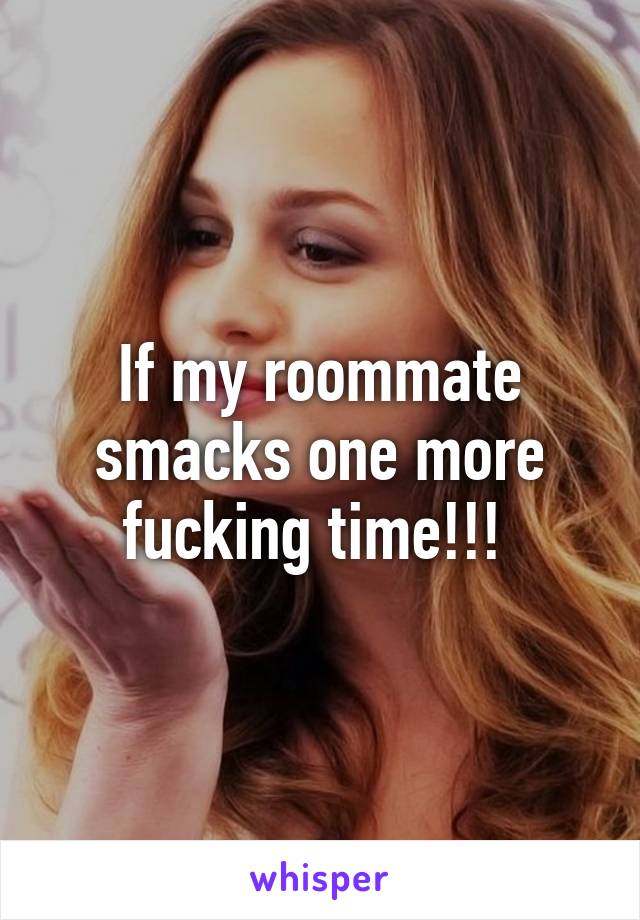 If my roommate smacks one more fucking time!!! 