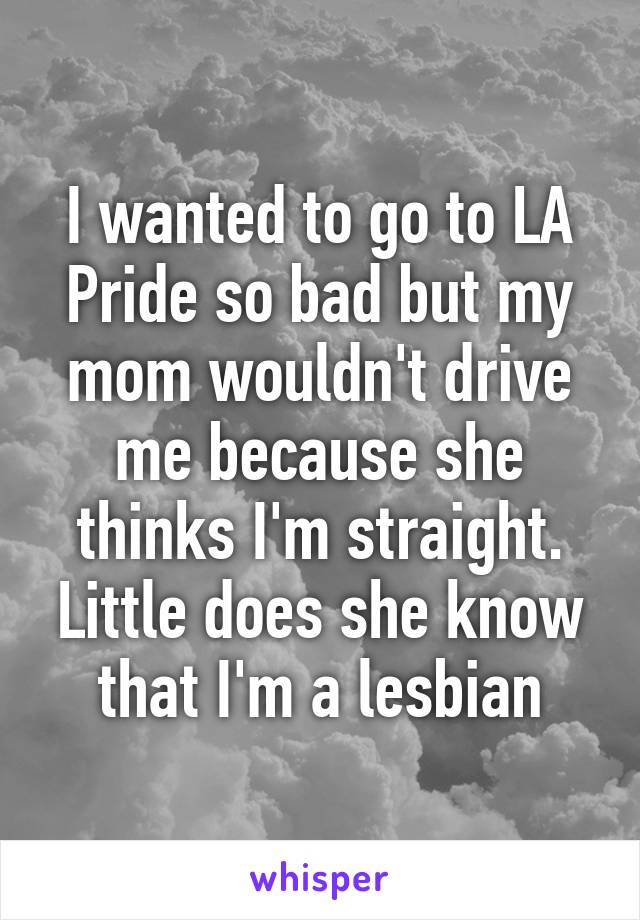 I wanted to go to LA Pride so bad but my mom wouldn't drive me because she thinks I'm straight. Little does she know that I'm a lesbian