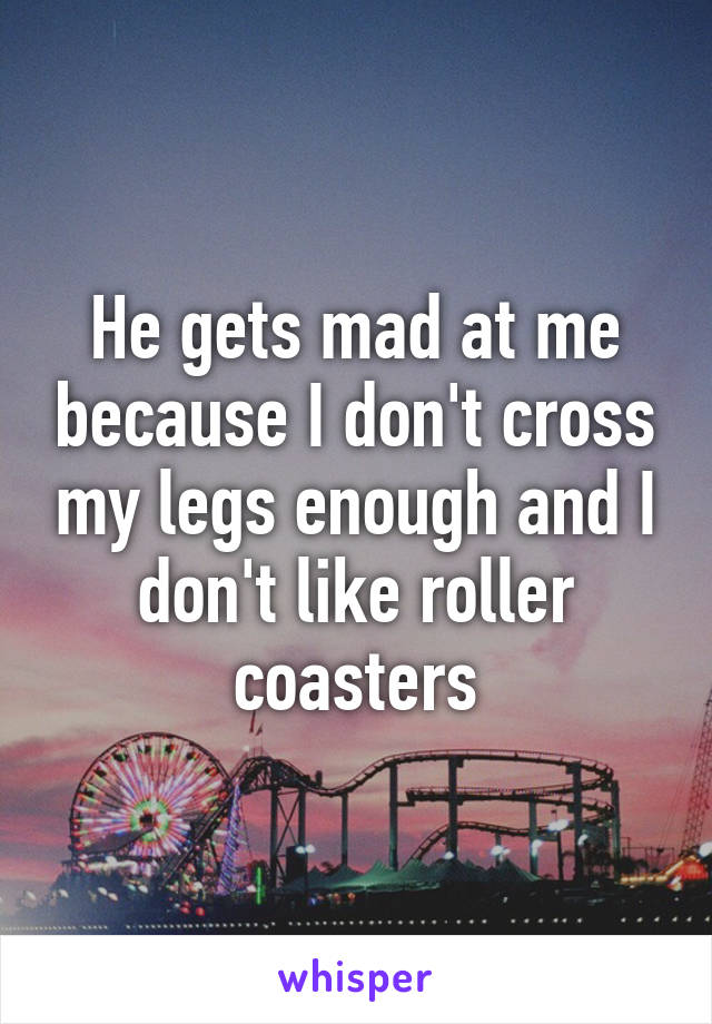 He gets mad at me because I don't cross my legs enough and I don't like roller coasters