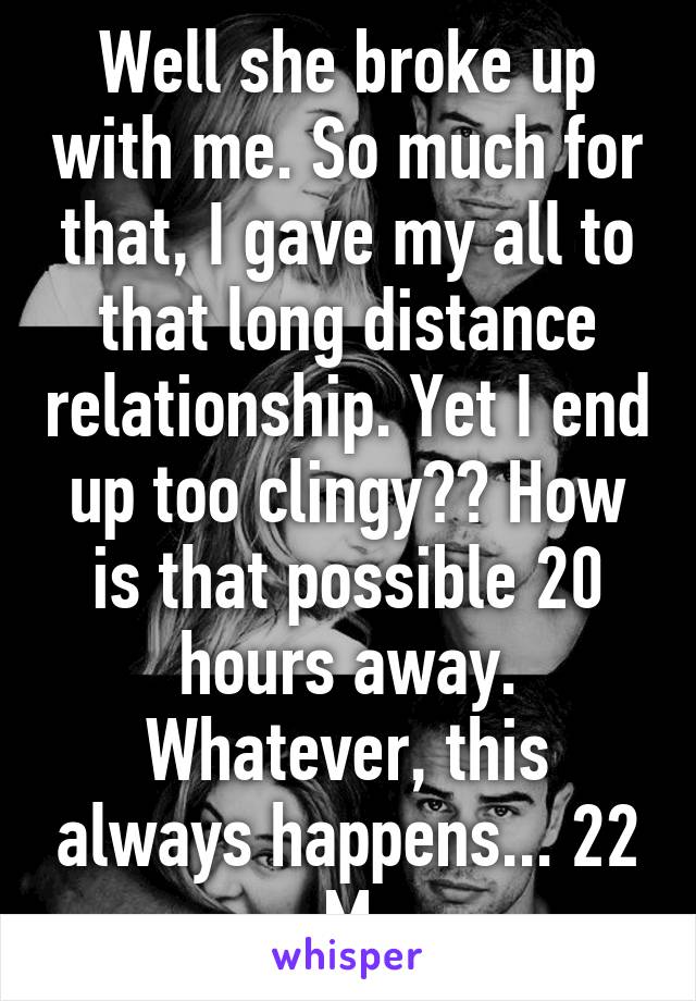 Well she broke up with me. So much for that, I gave my all to that long distance relationship. Yet I end up too clingy?? How is that possible 20 hours away. Whatever, this always happens... 22 M