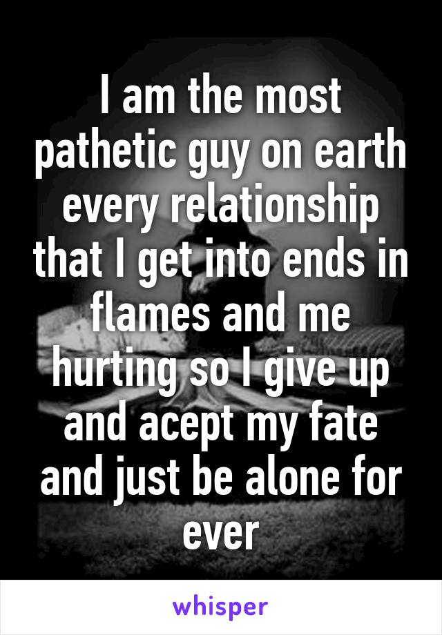 I am the most pathetic guy on earth every relationship that I get into ends in flames and me hurting so I give up and acept my fate and just be alone for ever