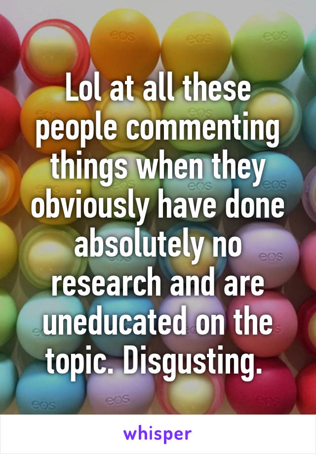 Lol at all these people commenting things when they obviously have done absolutely no research and are uneducated on the topic. Disgusting. 