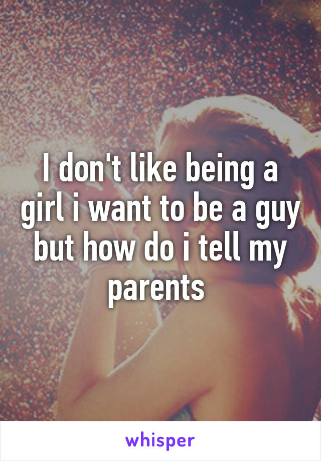 I don't like being a girl i want to be a guy but how do i tell my parents 