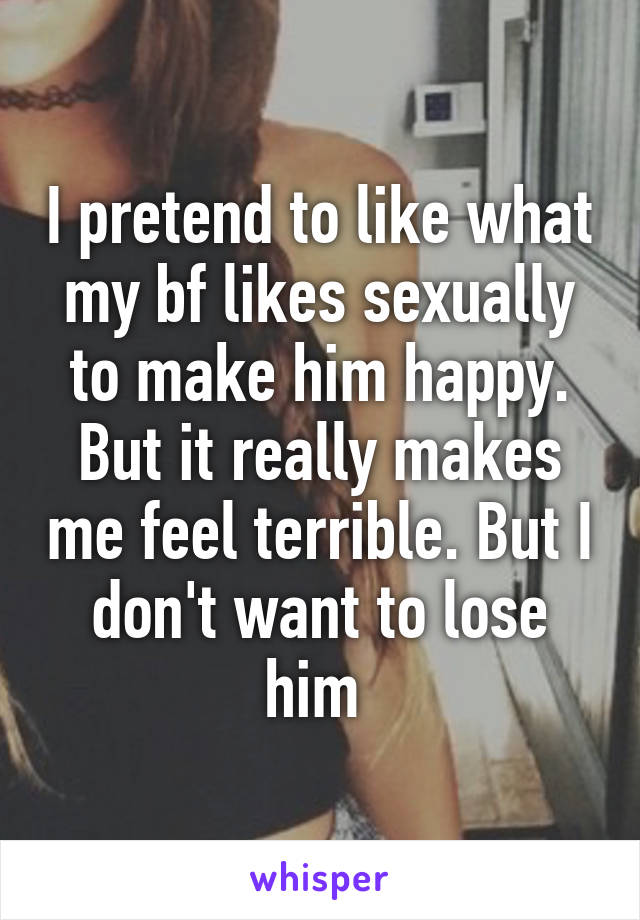 I pretend to like what my bf likes sexually to make him happy. But it really makes me feel terrible. But I don't want to lose him 
