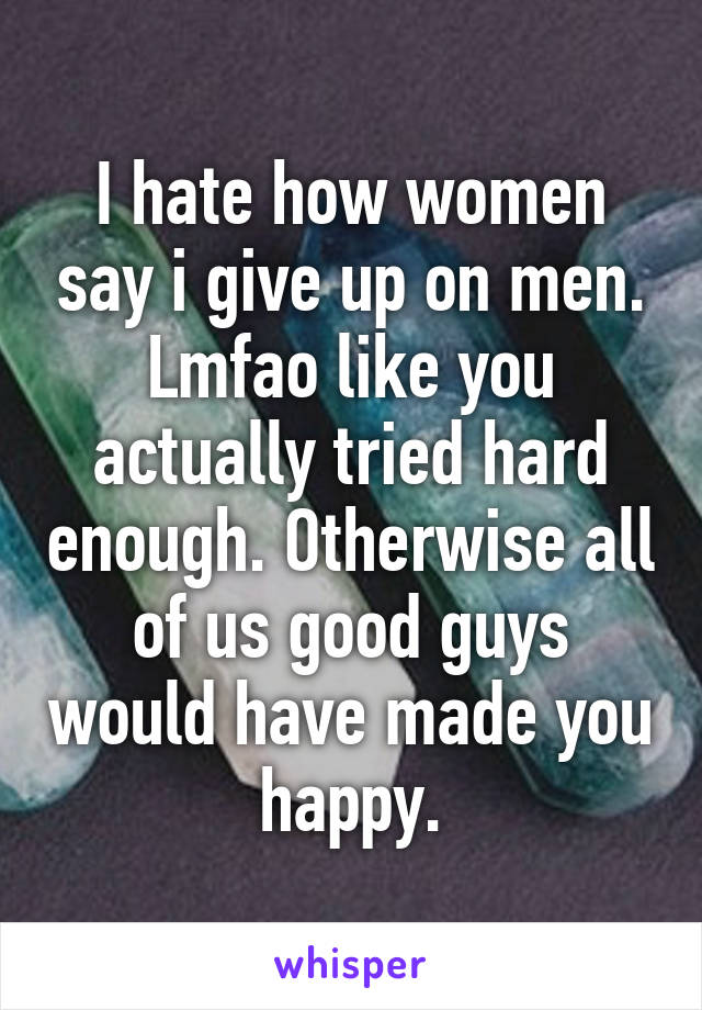 I hate how women say i give up on men. Lmfao like you actually tried hard enough. Otherwise all of us good guys would have made you happy.