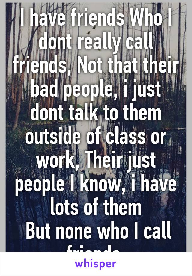 I have friends Who I dont really call friends, Not that their bad people, i just dont talk to them outside of class or work, Their just people I know, i have lots of them
 But none who I call friends.