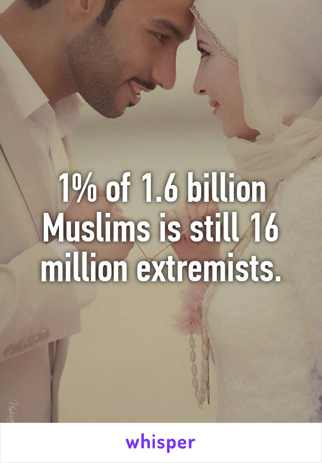 1% of 1.6 billion Muslims is still 16 million extremists.