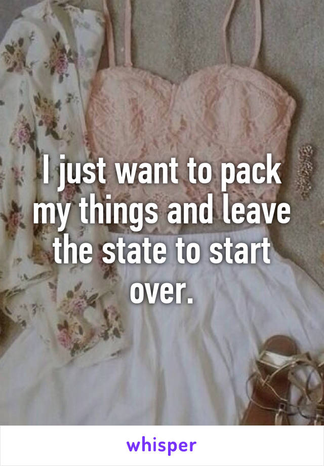 I just want to pack my things and leave the state to start over.