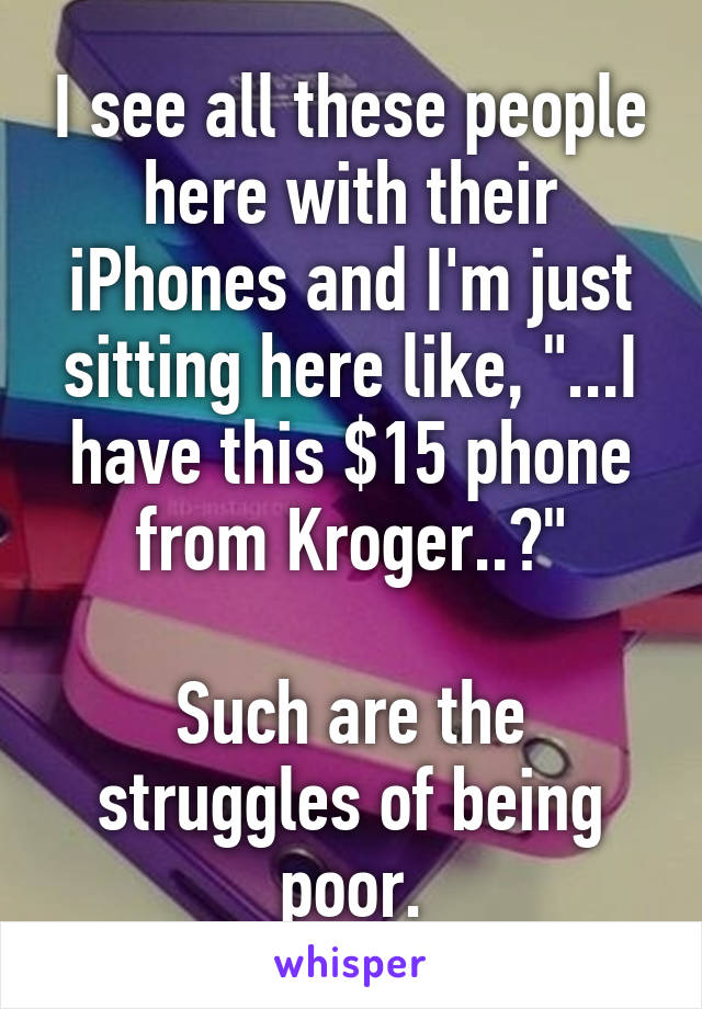 I see all these people here with their iPhones and I'm just sitting here like, "...I have this $15 phone from Kroger..?"

Such are the struggles of being poor.