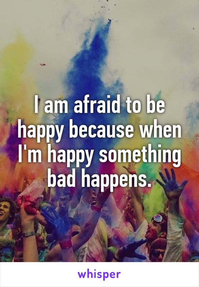 I am afraid to be happy because when I'm happy something bad happens.