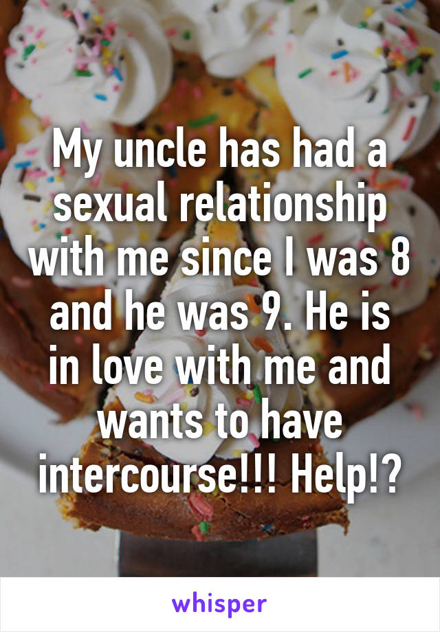 My uncle has had a sexual relationship with me since I was 8 and he was 9. He is in love with me and wants to have intercourse!!! Help!?