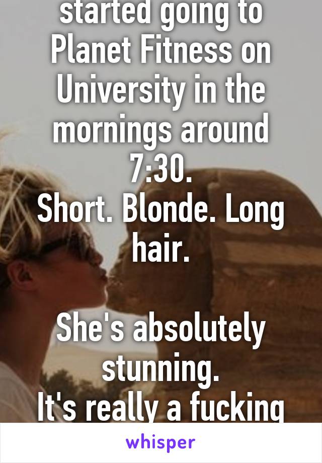 A new girl just started going to Planet Fitness on University in the mornings around 7:30.
Short. Blonde. Long hair.

She's absolutely stunning.
It's really a fucking distraction.
