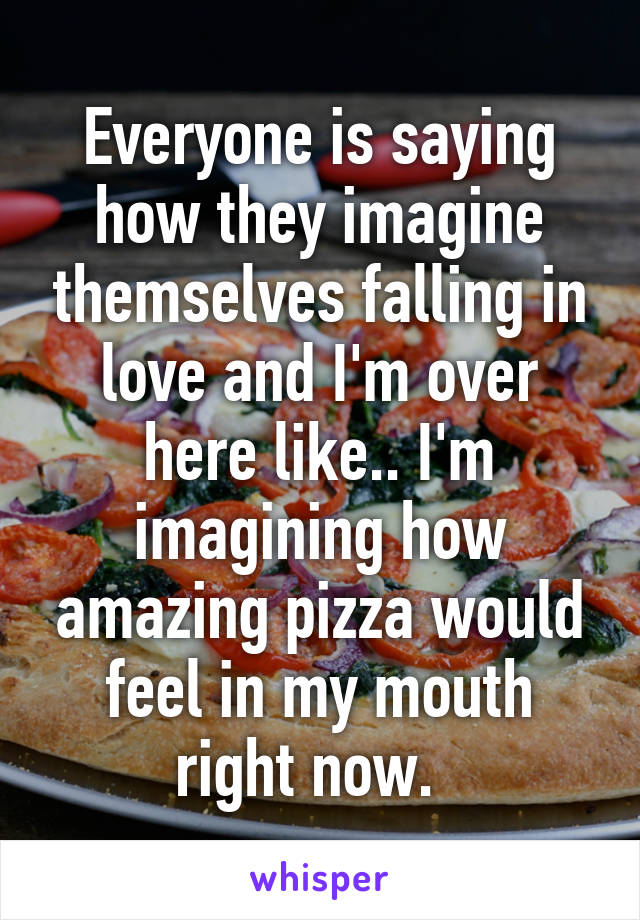Everyone is saying how they imagine themselves falling in love and I'm over here like.. I'm imagining how amazing pizza would feel in my mouth right now.  