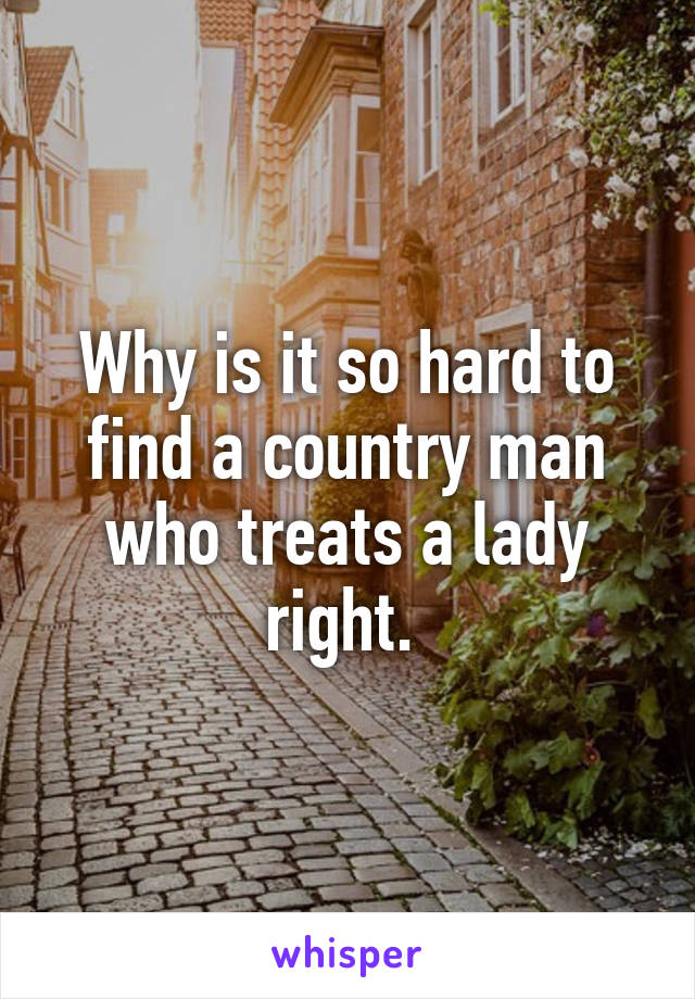 Why is it so hard to find a country man who treats a lady right. 