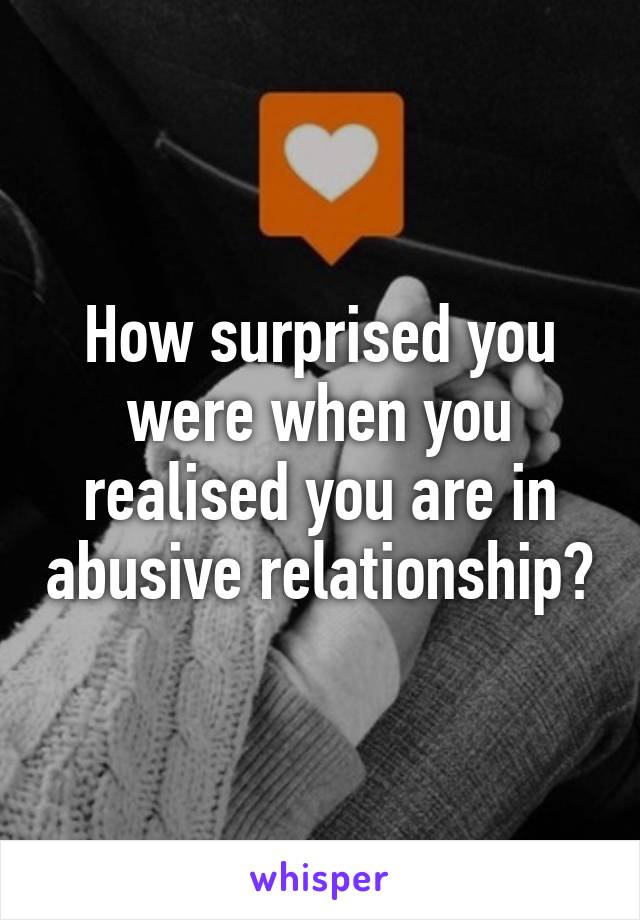 How surprised you were when you realised you are in abusive relationship?