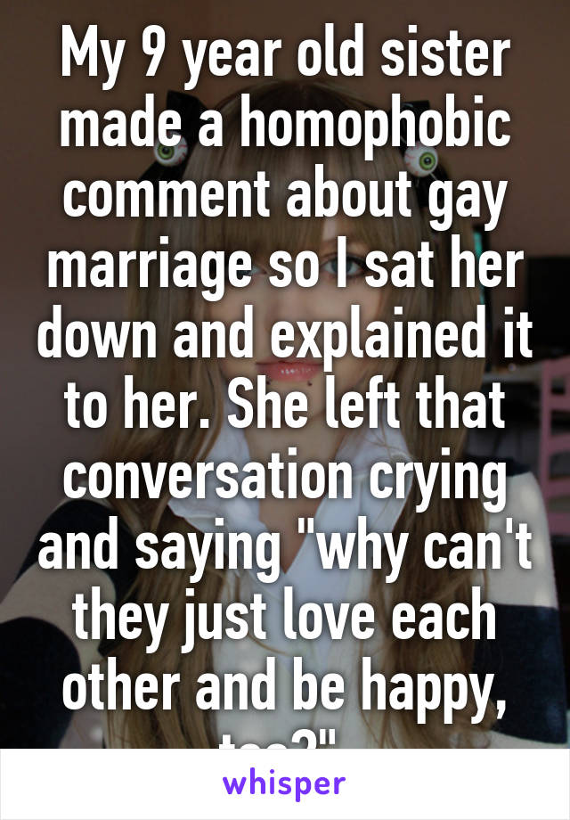 My 9 year old sister made a homophobic comment about gay marriage so I sat her down and explained it to her. She left that conversation crying and saying "why can't they just love each other and be happy, too?" 