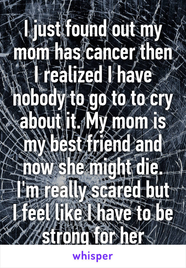 I just found out my mom has cancer then I realized I have nobody to go to to cry about it. My mom is my best friend and now she might die. I'm really scared but I feel like I have to be strong for her