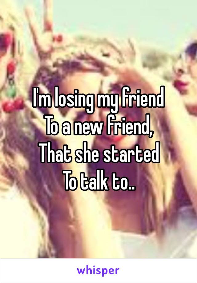I'm losing my friend
To a new friend,
That she started
To talk to..