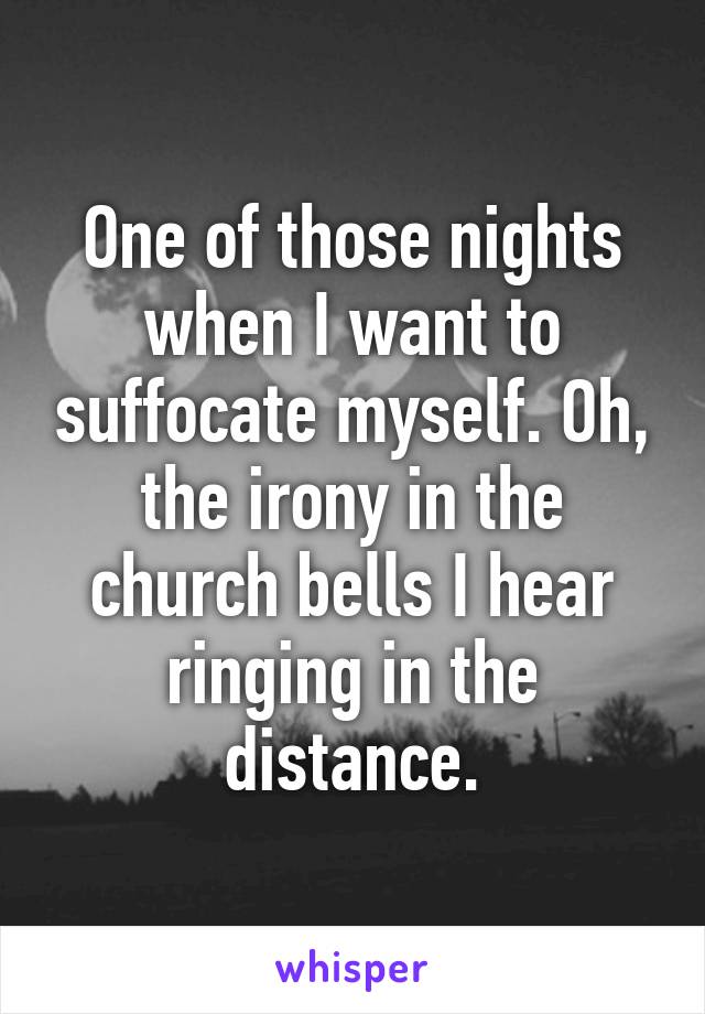 One of those nights when I want to suffocate myself. Oh, the irony in the church bells I hear ringing in the distance.