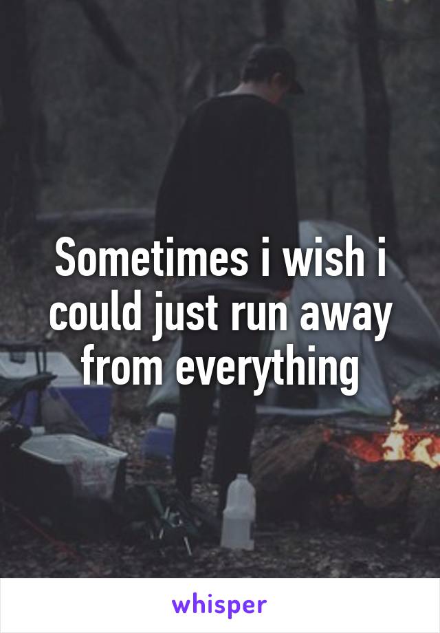 Sometimes i wish i could just run away from everything