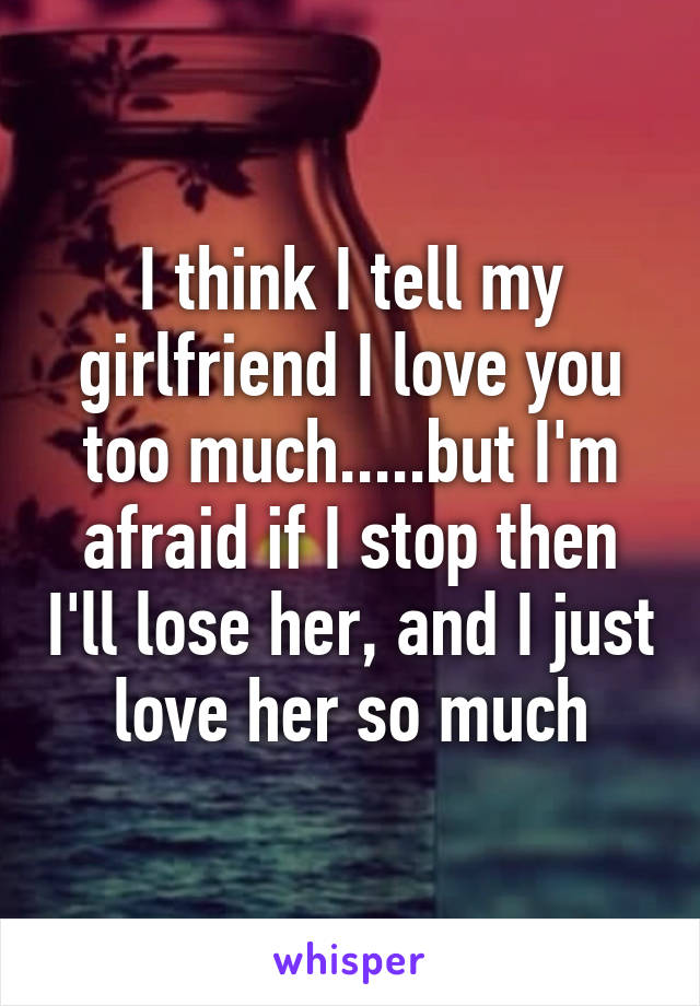 I think I tell my girlfriend I love you too much.....but I'm afraid if I stop then I'll lose her, and I just love her so much