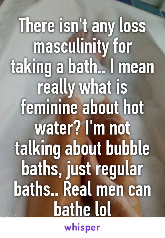 There isn't any loss masculinity for taking a bath.. I mean really what is feminine about hot water? I'm not talking about bubble baths, just regular baths.. Real men can bathe lol