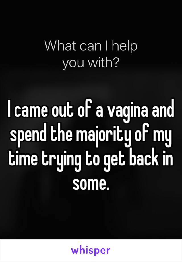 I came out of a vagina and spend the majority of my time trying to get back in some.