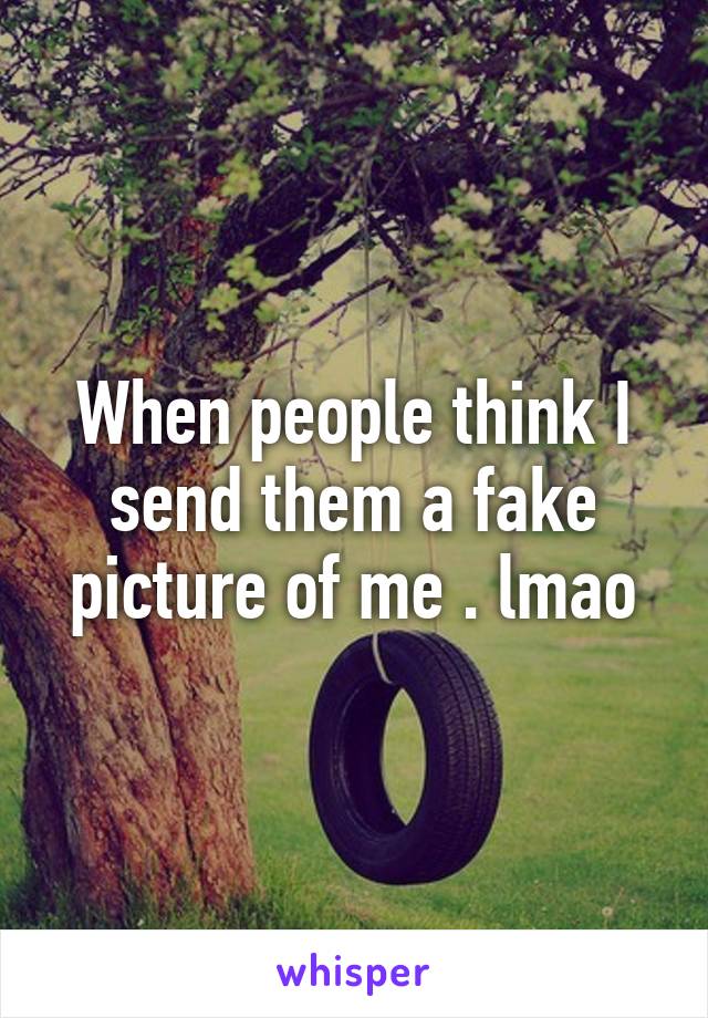 When people think I send them a fake picture of me . lmao