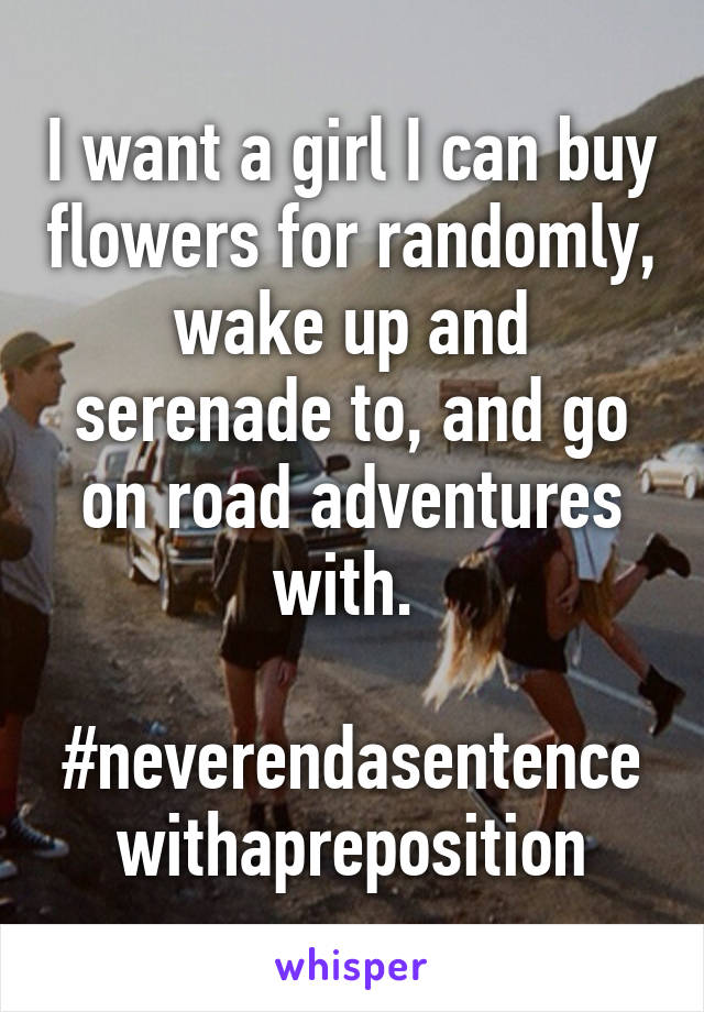 I want a girl I can buy flowers for randomly, wake up and serenade to, and go on road adventures with. 

#neverendasentencewithapreposition