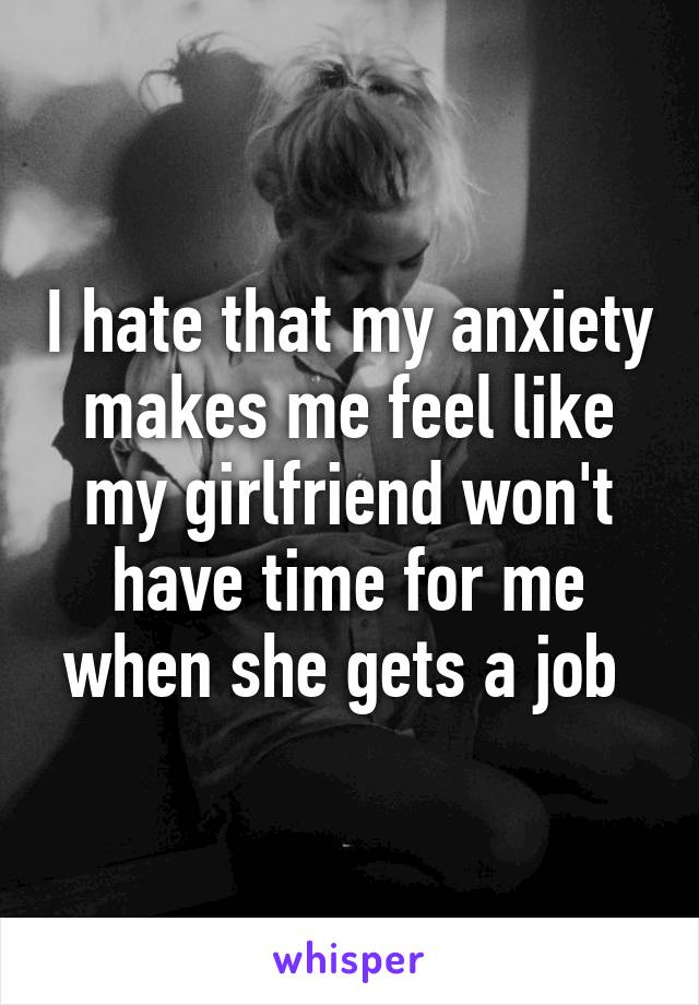 I hate that my anxiety makes me feel like my girlfriend won't have time for me when she gets a job 